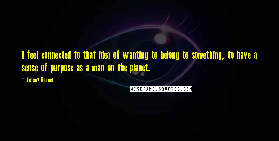 Jeremy Renner Quotes: I feel connected to that idea of wanting to belong to something, to have a sense of purpose as a man on the planet.