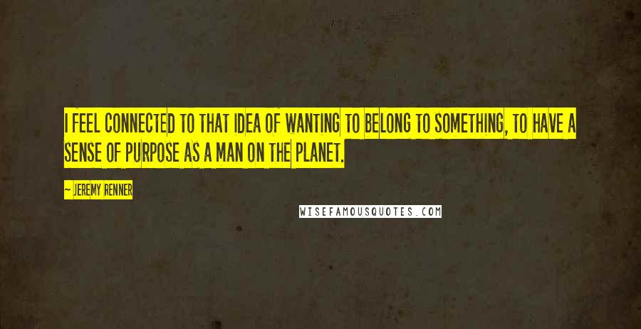 Jeremy Renner Quotes: I feel connected to that idea of wanting to belong to something, to have a sense of purpose as a man on the planet.
