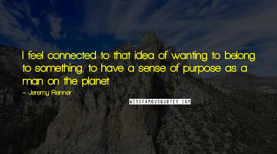 Jeremy Renner Quotes: I feel connected to that idea of wanting to belong to something, to have a sense of purpose as a man on the planet.