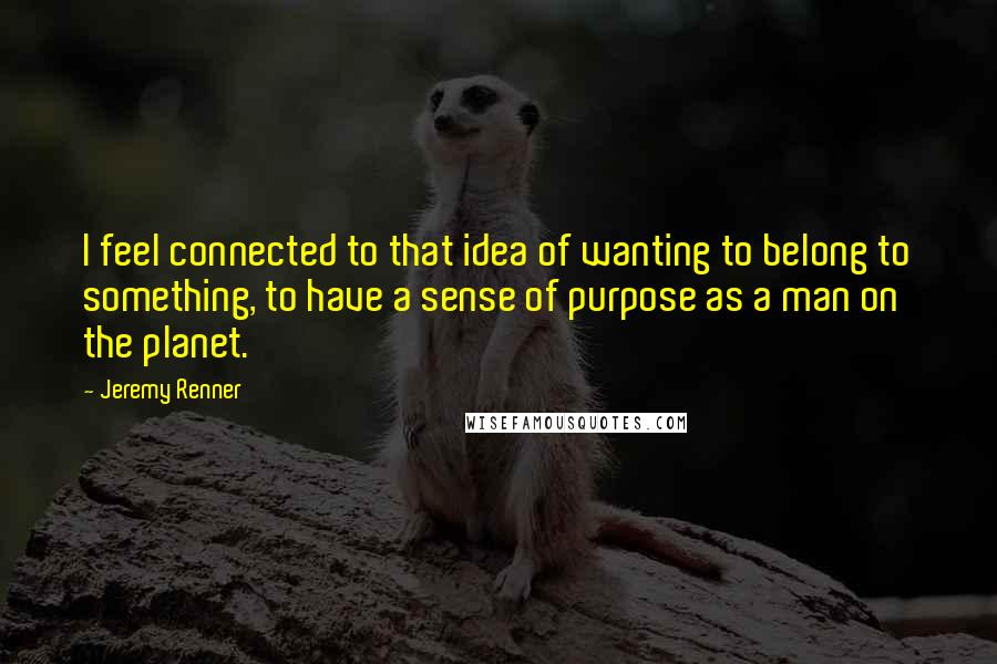 Jeremy Renner Quotes: I feel connected to that idea of wanting to belong to something, to have a sense of purpose as a man on the planet.