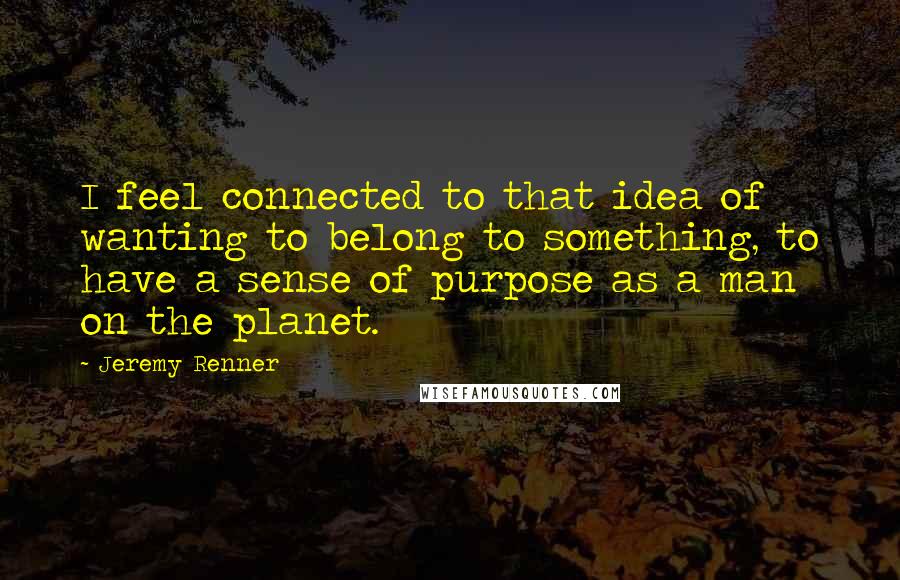 Jeremy Renner Quotes: I feel connected to that idea of wanting to belong to something, to have a sense of purpose as a man on the planet.