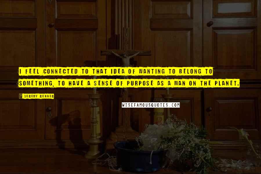 Jeremy Renner Quotes: I feel connected to that idea of wanting to belong to something, to have a sense of purpose as a man on the planet.
