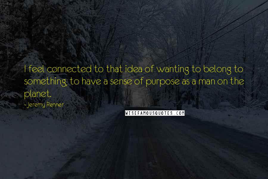 Jeremy Renner Quotes: I feel connected to that idea of wanting to belong to something, to have a sense of purpose as a man on the planet.