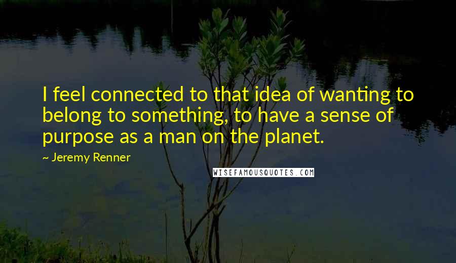 Jeremy Renner Quotes: I feel connected to that idea of wanting to belong to something, to have a sense of purpose as a man on the planet.