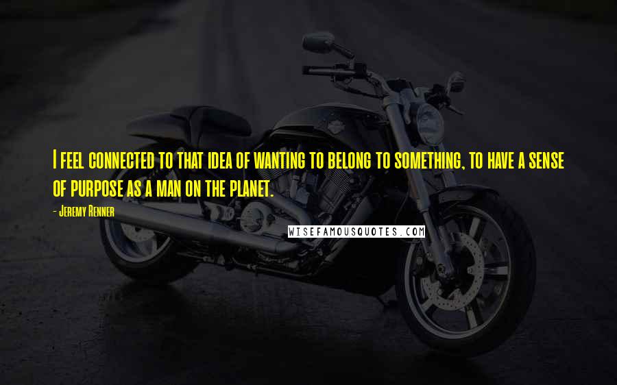 Jeremy Renner Quotes: I feel connected to that idea of wanting to belong to something, to have a sense of purpose as a man on the planet.