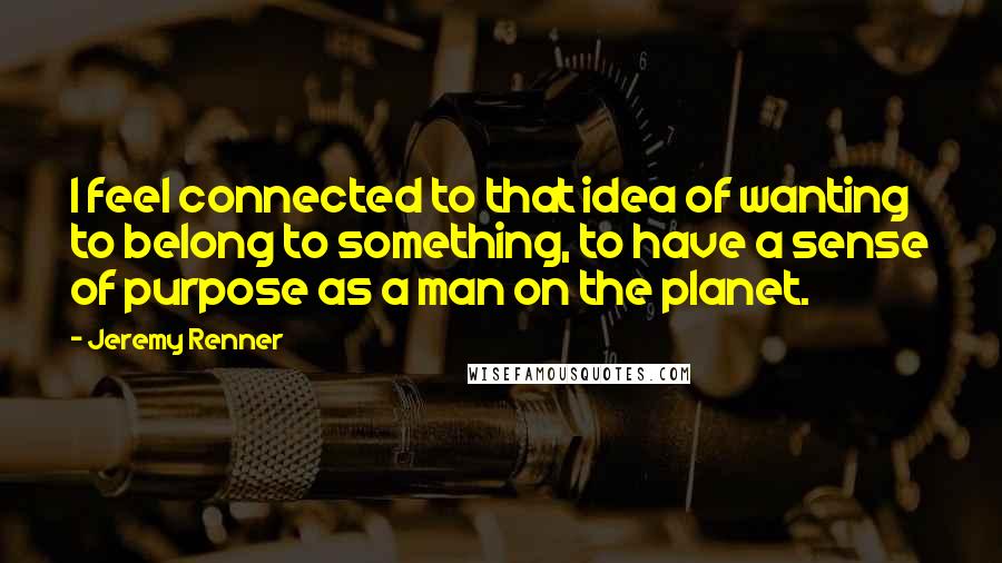 Jeremy Renner Quotes: I feel connected to that idea of wanting to belong to something, to have a sense of purpose as a man on the planet.