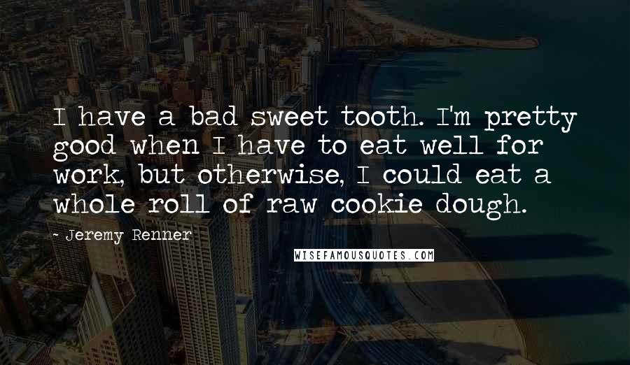 Jeremy Renner Quotes: I have a bad sweet tooth. I'm pretty good when I have to eat well for work, but otherwise, I could eat a whole roll of raw cookie dough.