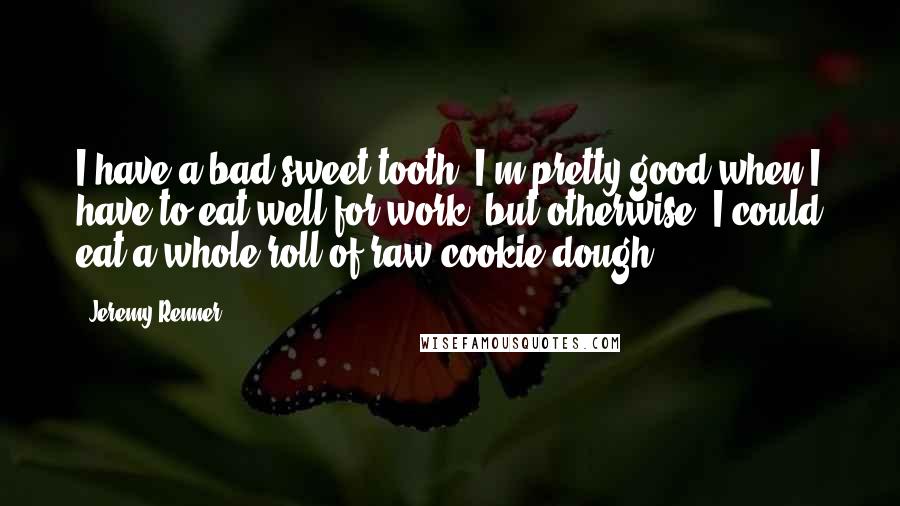 Jeremy Renner Quotes: I have a bad sweet tooth. I'm pretty good when I have to eat well for work, but otherwise, I could eat a whole roll of raw cookie dough.