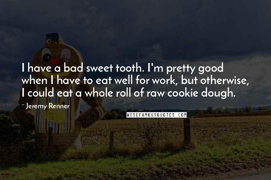 Jeremy Renner Quotes: I have a bad sweet tooth. I'm pretty good when I have to eat well for work, but otherwise, I could eat a whole roll of raw cookie dough.