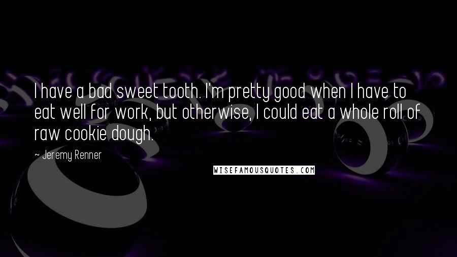 Jeremy Renner Quotes: I have a bad sweet tooth. I'm pretty good when I have to eat well for work, but otherwise, I could eat a whole roll of raw cookie dough.