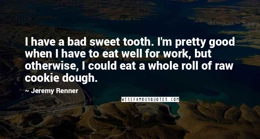 Jeremy Renner Quotes: I have a bad sweet tooth. I'm pretty good when I have to eat well for work, but otherwise, I could eat a whole roll of raw cookie dough.