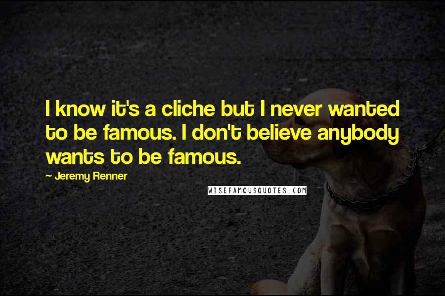 Jeremy Renner Quotes: I know it's a cliche but I never wanted to be famous. I don't believe anybody wants to be famous.