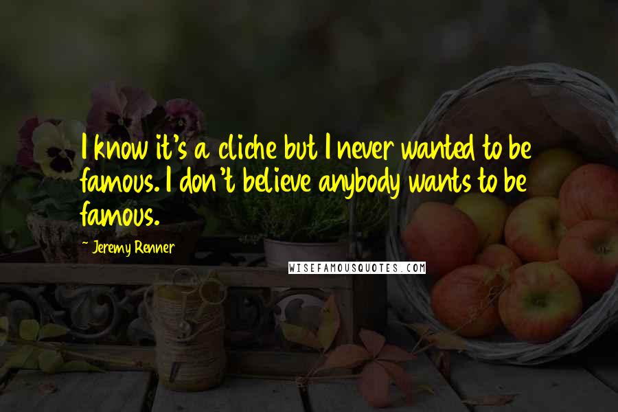 Jeremy Renner Quotes: I know it's a cliche but I never wanted to be famous. I don't believe anybody wants to be famous.