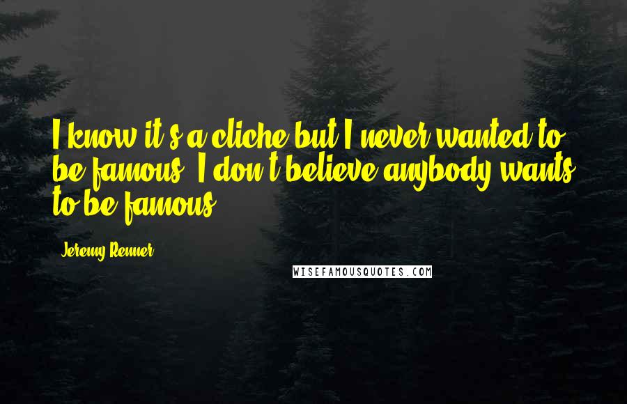 Jeremy Renner Quotes: I know it's a cliche but I never wanted to be famous. I don't believe anybody wants to be famous.