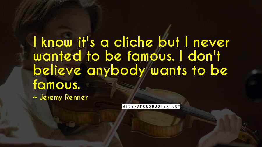 Jeremy Renner Quotes: I know it's a cliche but I never wanted to be famous. I don't believe anybody wants to be famous.