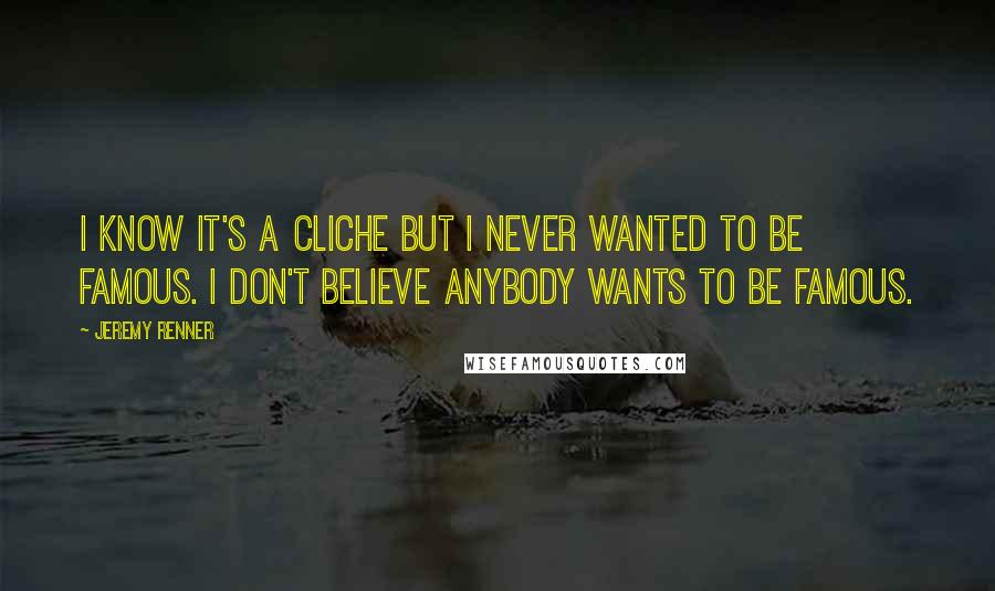 Jeremy Renner Quotes: I know it's a cliche but I never wanted to be famous. I don't believe anybody wants to be famous.