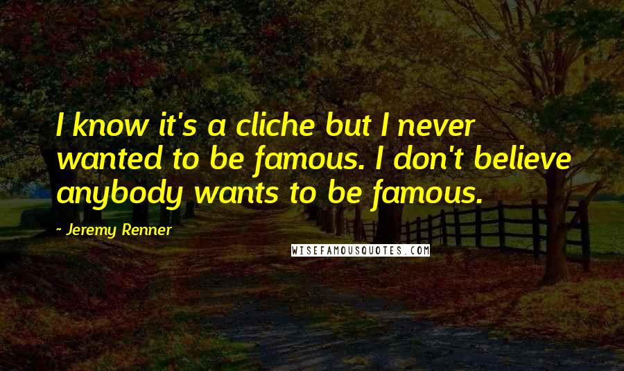 Jeremy Renner Quotes: I know it's a cliche but I never wanted to be famous. I don't believe anybody wants to be famous.