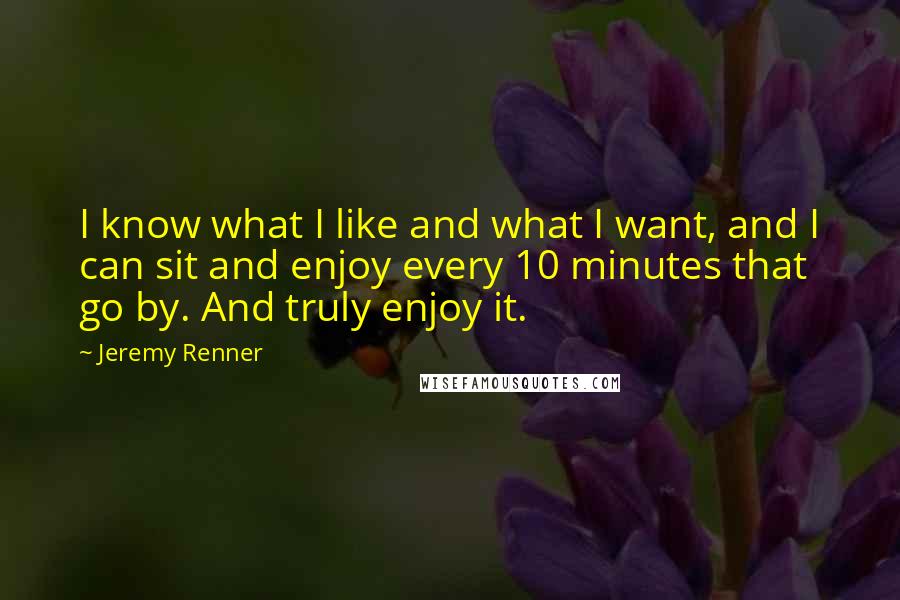 Jeremy Renner Quotes: I know what I like and what I want, and I can sit and enjoy every 10 minutes that go by. And truly enjoy it.