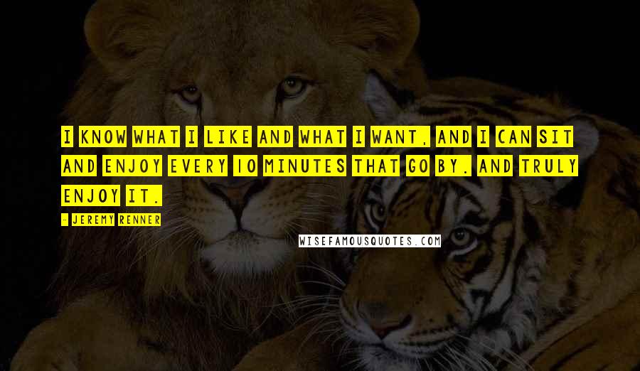 Jeremy Renner Quotes: I know what I like and what I want, and I can sit and enjoy every 10 minutes that go by. And truly enjoy it.
