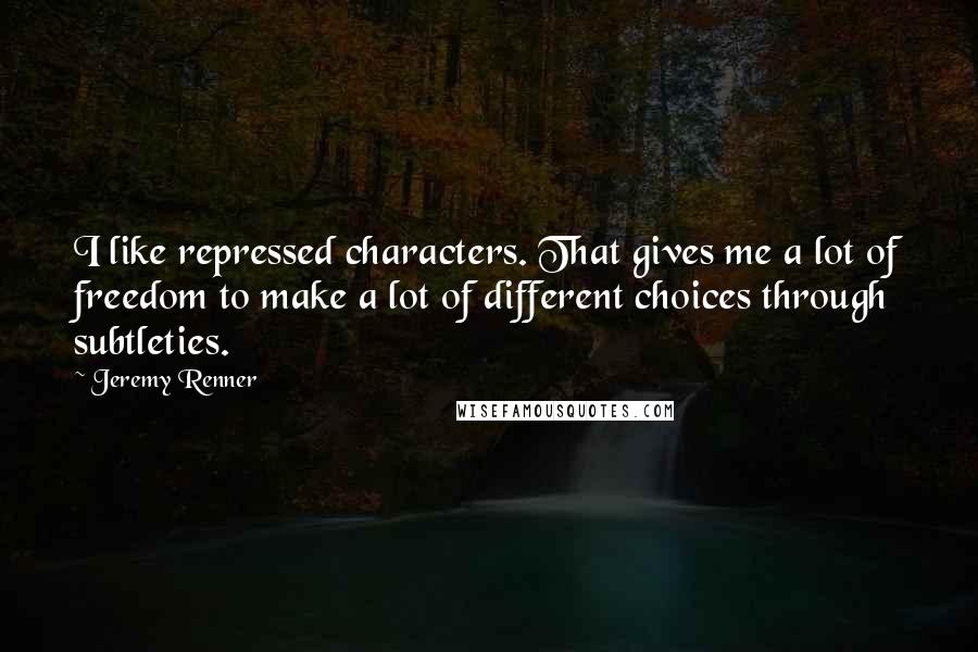 Jeremy Renner Quotes: I like repressed characters. That gives me a lot of freedom to make a lot of different choices through subtleties.