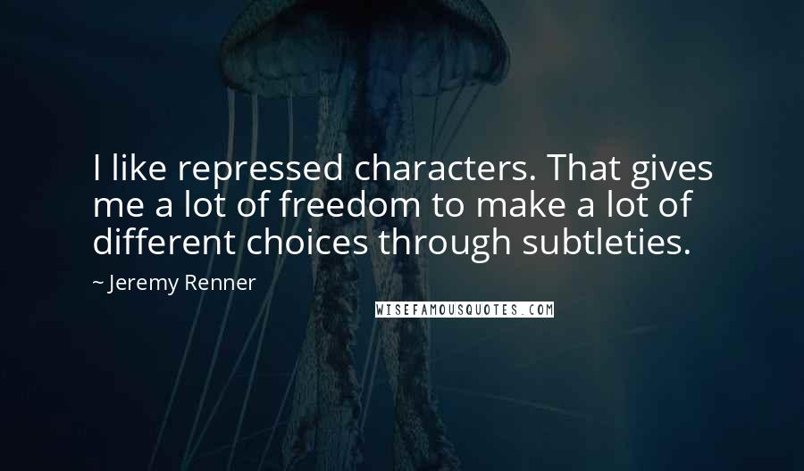 Jeremy Renner Quotes: I like repressed characters. That gives me a lot of freedom to make a lot of different choices through subtleties.