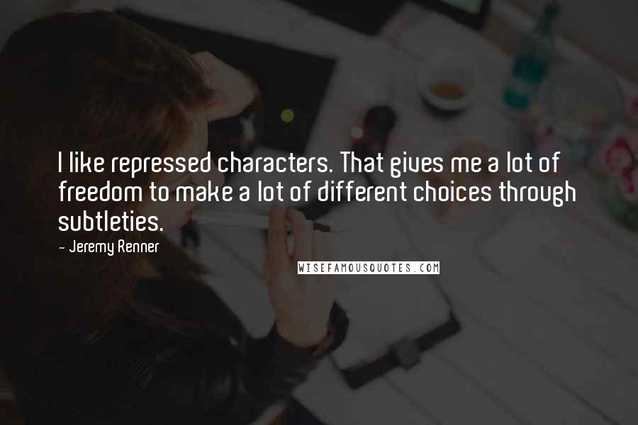 Jeremy Renner Quotes: I like repressed characters. That gives me a lot of freedom to make a lot of different choices through subtleties.