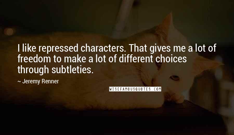 Jeremy Renner Quotes: I like repressed characters. That gives me a lot of freedom to make a lot of different choices through subtleties.