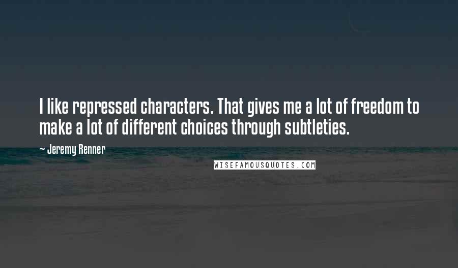 Jeremy Renner Quotes: I like repressed characters. That gives me a lot of freedom to make a lot of different choices through subtleties.