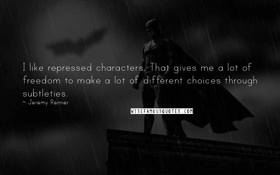 Jeremy Renner Quotes: I like repressed characters. That gives me a lot of freedom to make a lot of different choices through subtleties.