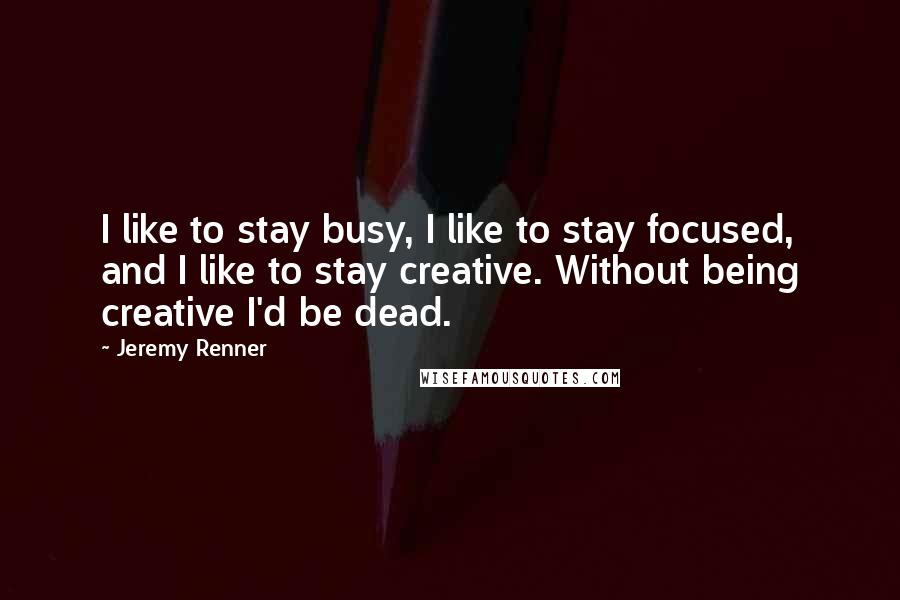 Jeremy Renner Quotes: I like to stay busy, I like to stay focused, and I like to stay creative. Without being creative I'd be dead.