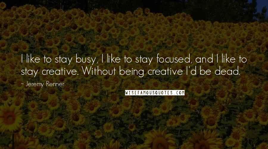 Jeremy Renner Quotes: I like to stay busy, I like to stay focused, and I like to stay creative. Without being creative I'd be dead.