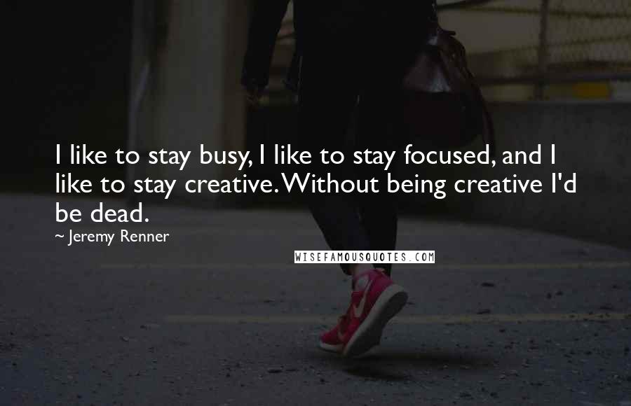 Jeremy Renner Quotes: I like to stay busy, I like to stay focused, and I like to stay creative. Without being creative I'd be dead.