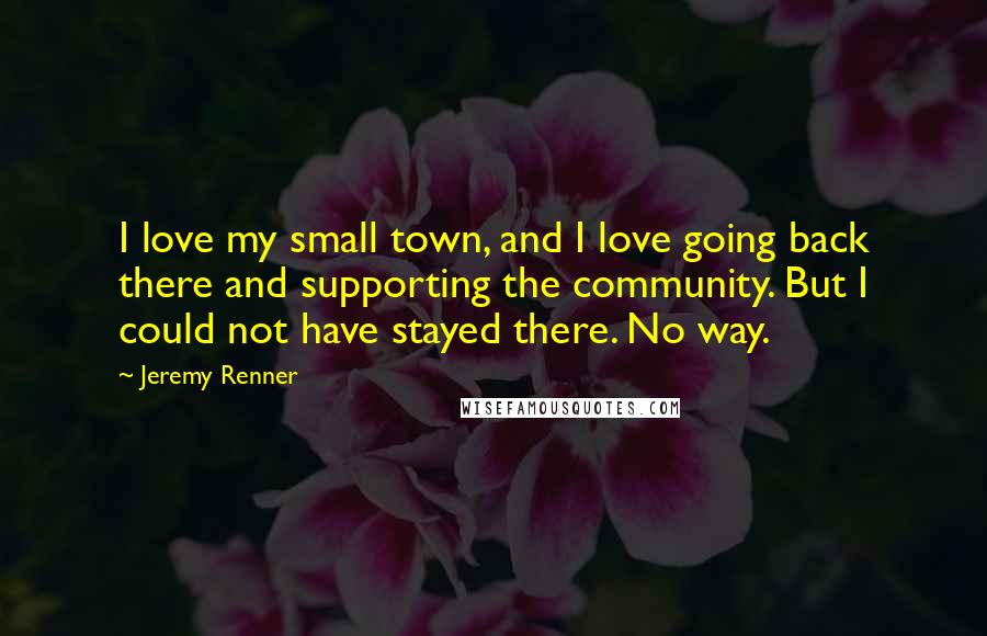 Jeremy Renner Quotes: I love my small town, and I love going back there and supporting the community. But I could not have stayed there. No way.