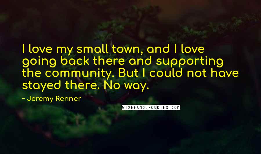 Jeremy Renner Quotes: I love my small town, and I love going back there and supporting the community. But I could not have stayed there. No way.