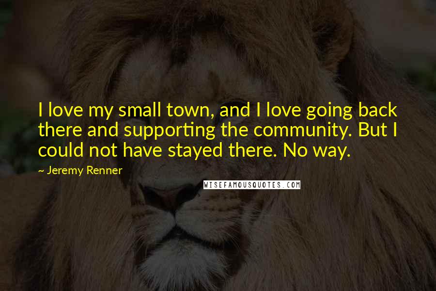 Jeremy Renner Quotes: I love my small town, and I love going back there and supporting the community. But I could not have stayed there. No way.