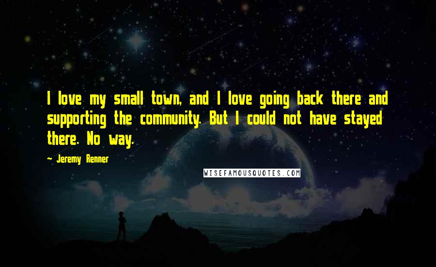 Jeremy Renner Quotes: I love my small town, and I love going back there and supporting the community. But I could not have stayed there. No way.