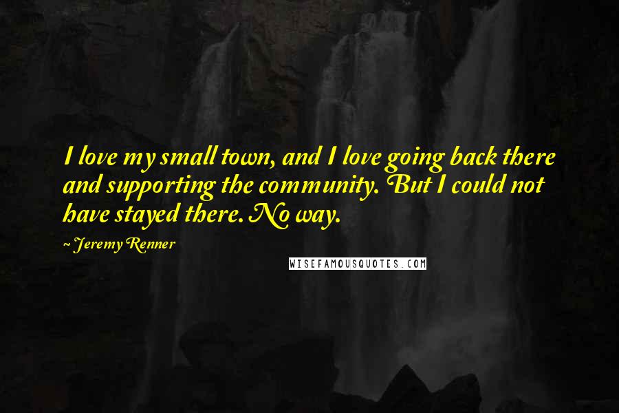 Jeremy Renner Quotes: I love my small town, and I love going back there and supporting the community. But I could not have stayed there. No way.
