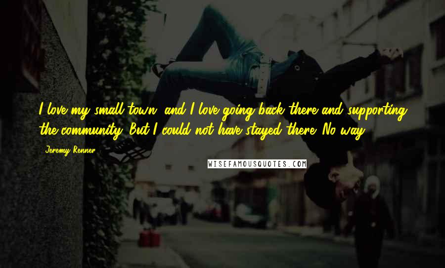 Jeremy Renner Quotes: I love my small town, and I love going back there and supporting the community. But I could not have stayed there. No way.