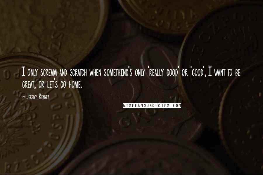 Jeremy Renner Quotes: I only scream and scratch when something's only 'really good' or 'good', I want to be great, or let's go home.