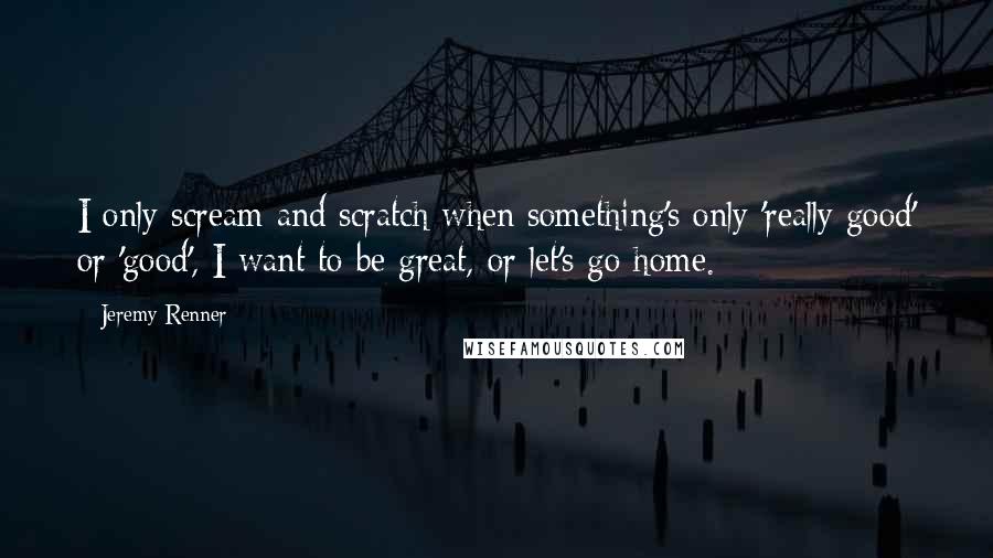 Jeremy Renner Quotes: I only scream and scratch when something's only 'really good' or 'good', I want to be great, or let's go home.