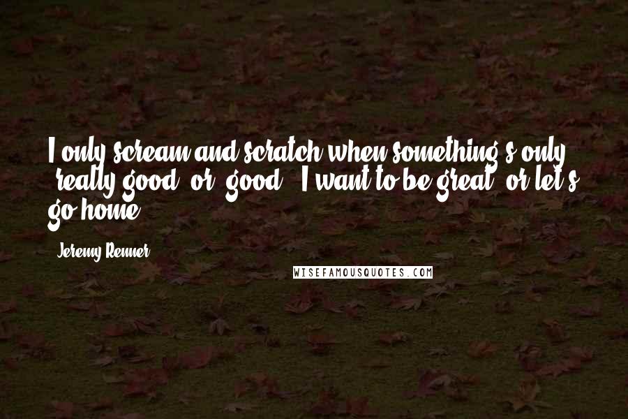 Jeremy Renner Quotes: I only scream and scratch when something's only 'really good' or 'good', I want to be great, or let's go home.