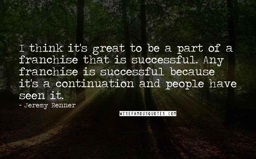Jeremy Renner Quotes: I think it's great to be a part of a franchise that is successful. Any franchise is successful because it's a continuation and people have seen it.