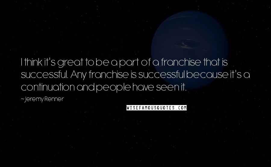 Jeremy Renner Quotes: I think it's great to be a part of a franchise that is successful. Any franchise is successful because it's a continuation and people have seen it.