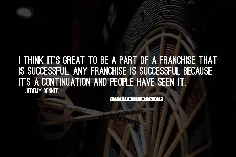 Jeremy Renner Quotes: I think it's great to be a part of a franchise that is successful. Any franchise is successful because it's a continuation and people have seen it.