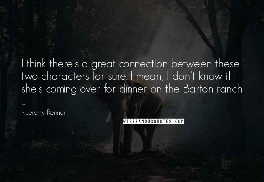 Jeremy Renner Quotes: I think there's a great connection between these two characters for sure. I mean, I don't know if she's coming over for dinner on the Barton ranch ...