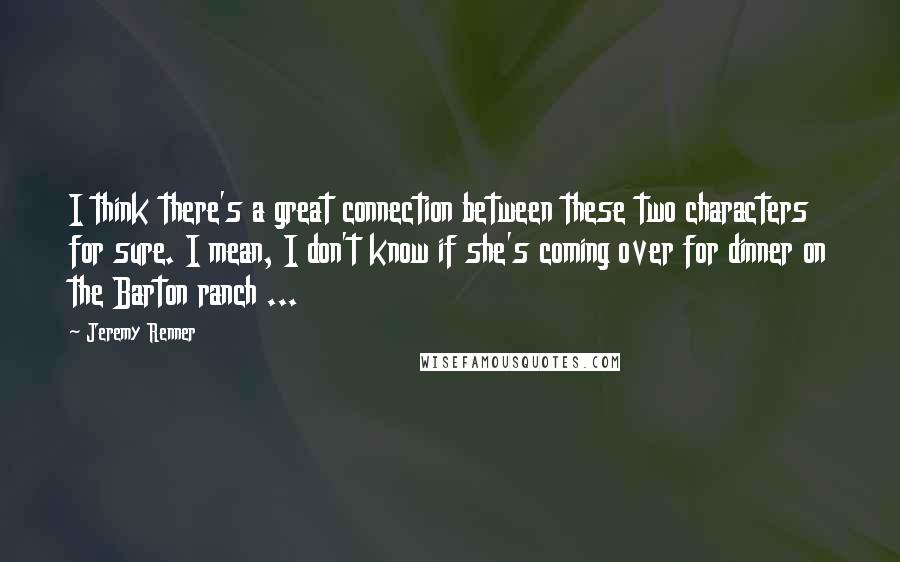 Jeremy Renner Quotes: I think there's a great connection between these two characters for sure. I mean, I don't know if she's coming over for dinner on the Barton ranch ...