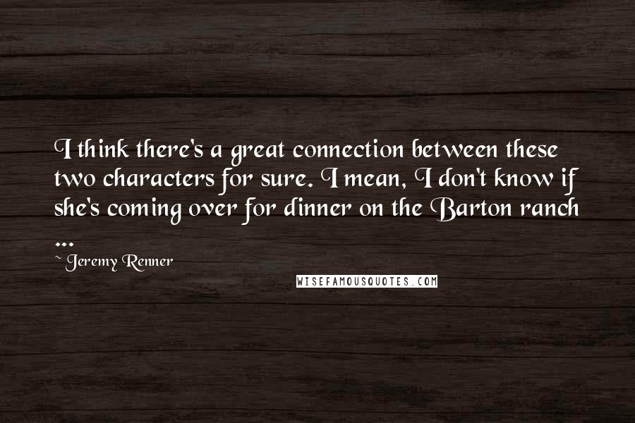 Jeremy Renner Quotes: I think there's a great connection between these two characters for sure. I mean, I don't know if she's coming over for dinner on the Barton ranch ...