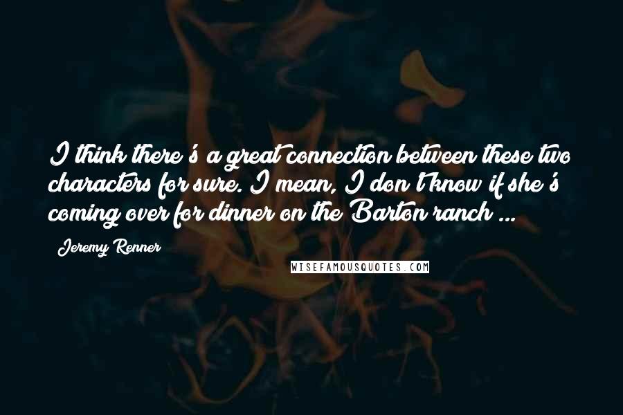 Jeremy Renner Quotes: I think there's a great connection between these two characters for sure. I mean, I don't know if she's coming over for dinner on the Barton ranch ...