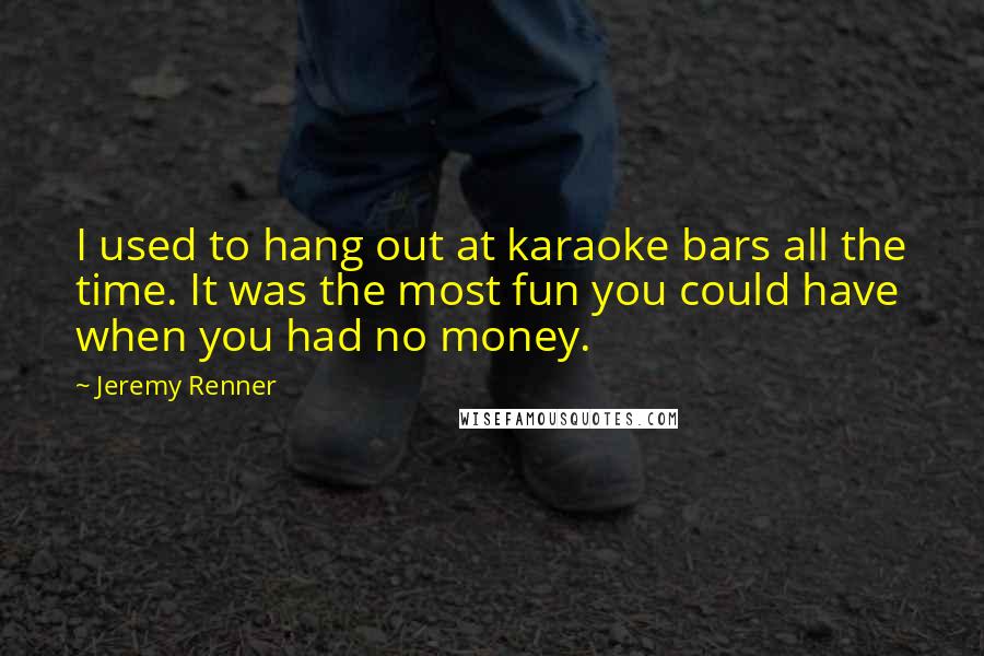 Jeremy Renner Quotes: I used to hang out at karaoke bars all the time. It was the most fun you could have when you had no money.