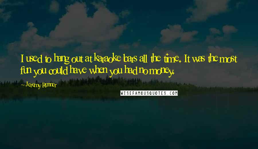 Jeremy Renner Quotes: I used to hang out at karaoke bars all the time. It was the most fun you could have when you had no money.